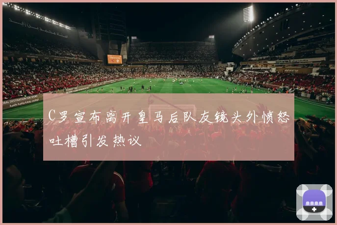 C罗宣布离开皇马后队友镜头外愤怒吐槽引发热议