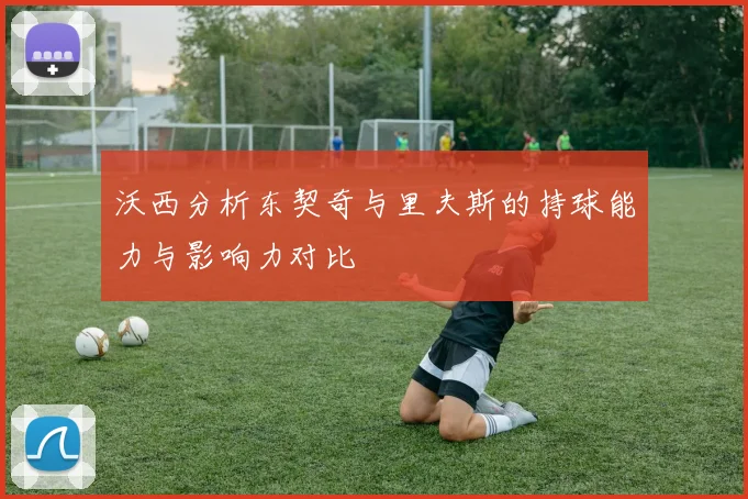 沃西分析东契奇与里夫斯的持球能力与影响力对比