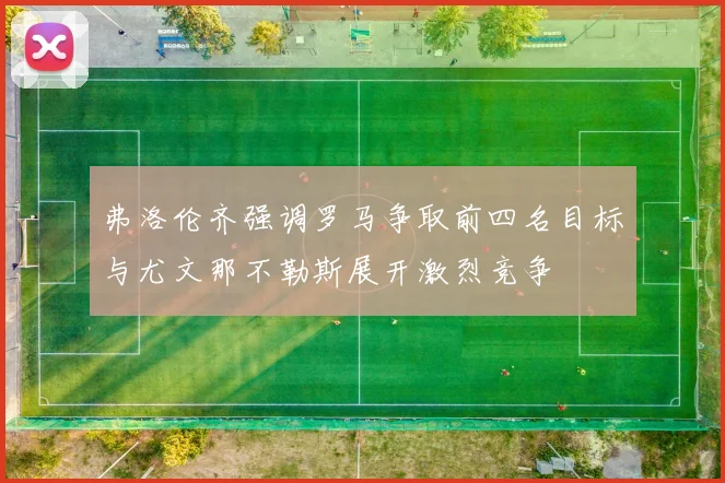 弗洛伦齐强调罗马争取前四名目标与尤文那不勒斯展开激烈竞争
