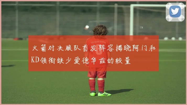 火箭对决狼队首发阵容揭晓阿门和KD领衔缺少爱德华兹的较量