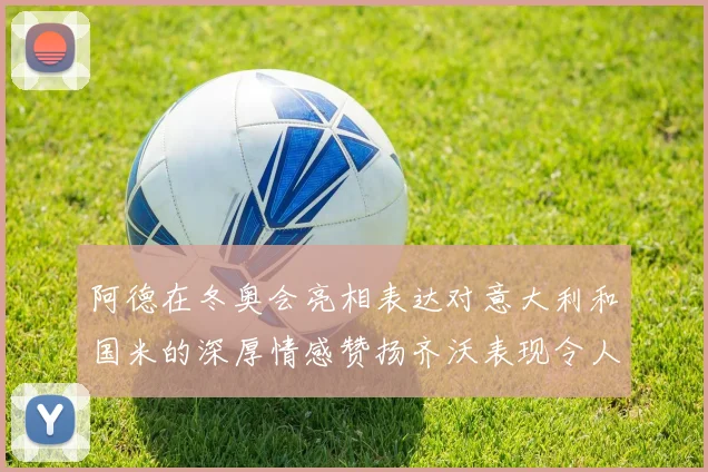 阿德在冬奥会亮相表达对意大利和国米的深厚情感赞扬齐沃表现令人惊喜