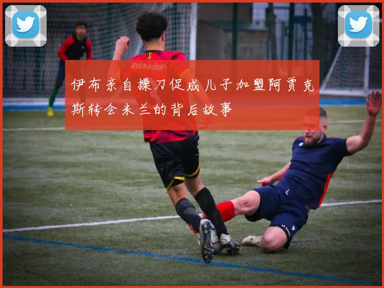 伊布亲自操刀促成儿子加盟阿贾克斯转会米兰的背后故事