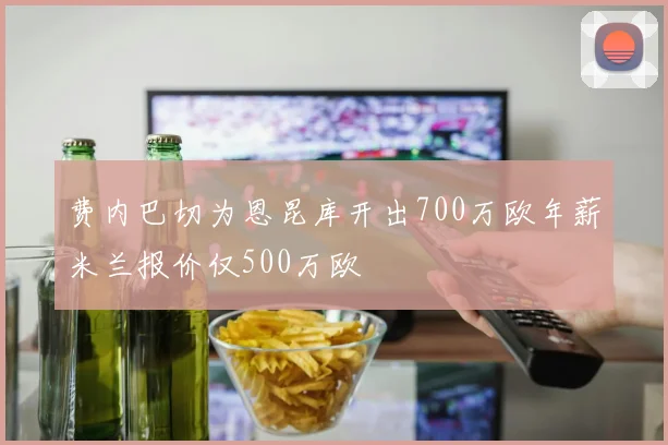 费内巴切为恩昆库开出700万欧年薪米兰报价仅500万欧