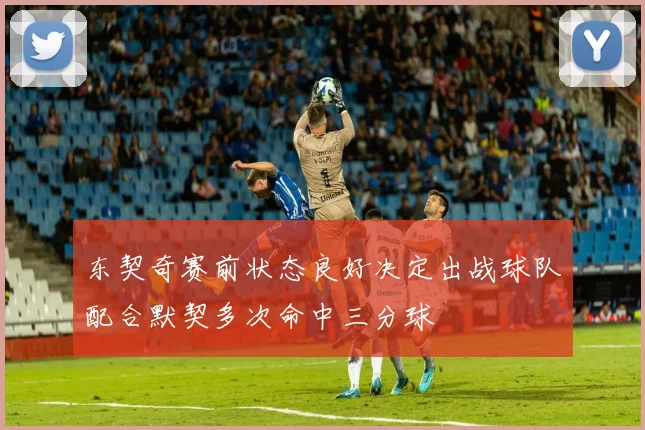 东契奇赛前状态良好决定出战球队配合默契多次命中三分球