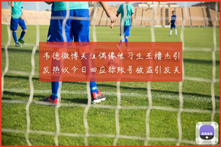 韦德微博关注偶像练习生王橹杰引发热议今日回应称账号被盗引发关注
