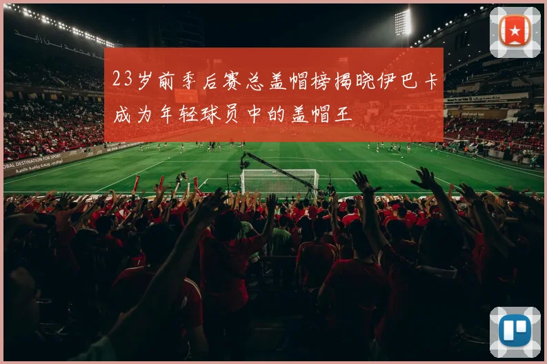 23岁前季后赛总盖帽榜揭晓伊巴卡成为年轻球员中的盖帽王