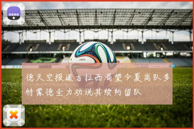 德天空报道吉拉西渴望今夏离队多特蒙德全力劝说其续约留队