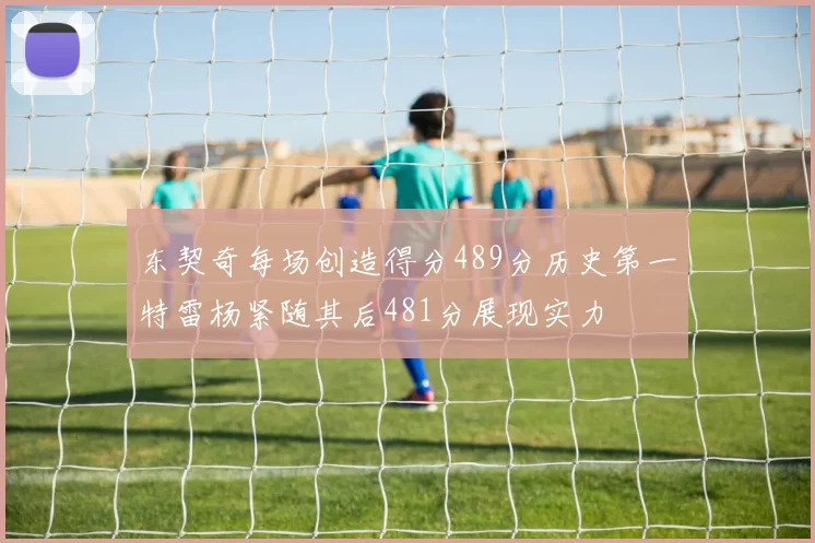 东契奇每场创造得分489分历史第一特雷杨紧随其后481分展现实力