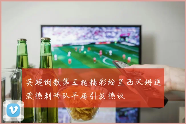 英超倒数第五轮精彩纷呈西汉姆逆袭热刺两队平局引发热议