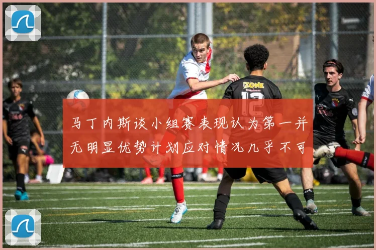 马丁内斯谈小组赛表现认为第一并无明显优势计划应对情况几乎不可能