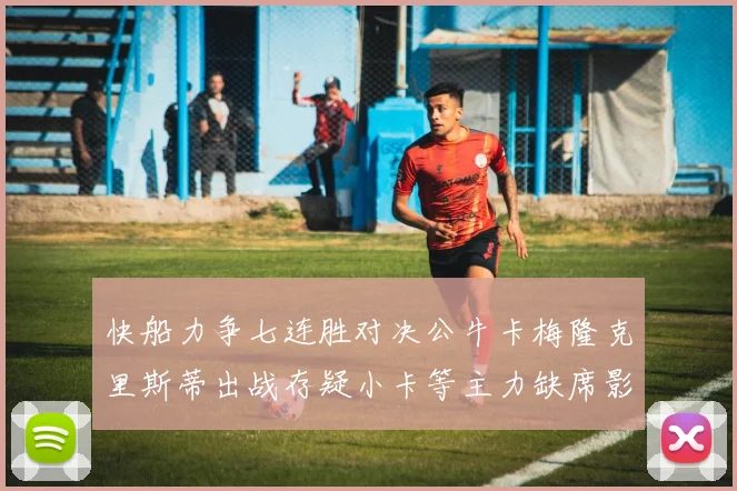快船力争七连胜对决公牛卡梅隆克里斯蒂出战存疑小卡等主力缺席影响比赛走势
