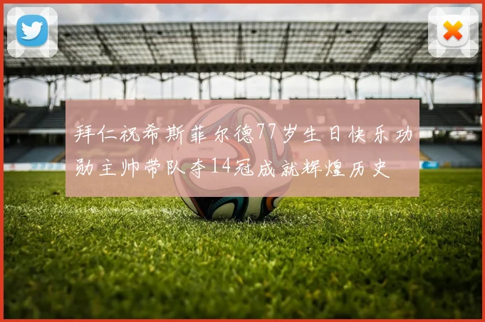 拜仁祝希斯菲尔德77岁生日快乐功勋主帅带队夺14冠成就辉煌历史