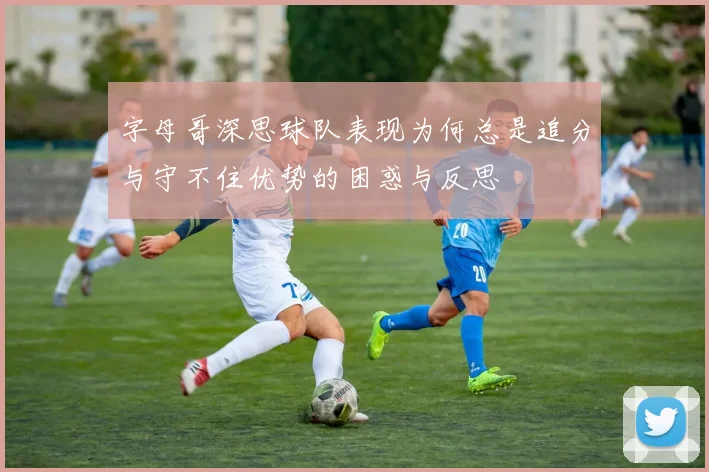 字母哥深思球队表现为何总是追分与守不住优势的困惑与反思