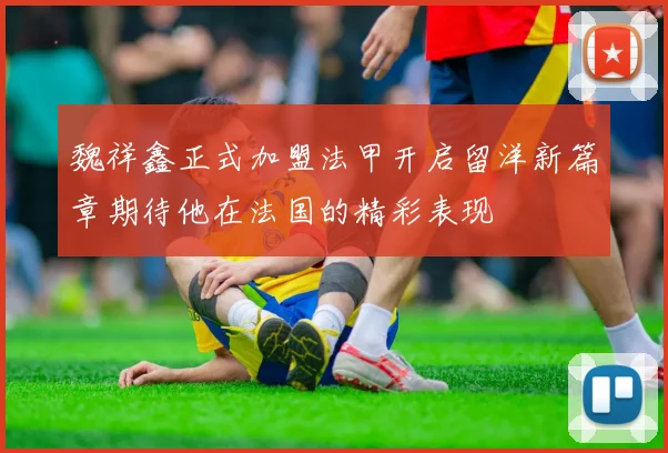 魏祥鑫正式加盟法甲开启留洋新篇章期待他在法国的精彩表现